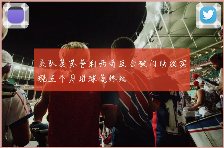美队复苏普利西奇反击破门助攻实现五个月进球荒终结