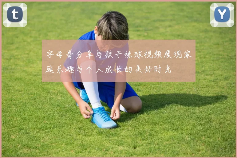 字母哥分享与孩子练球视频展现家庭乐趣与个人成长的美好时光