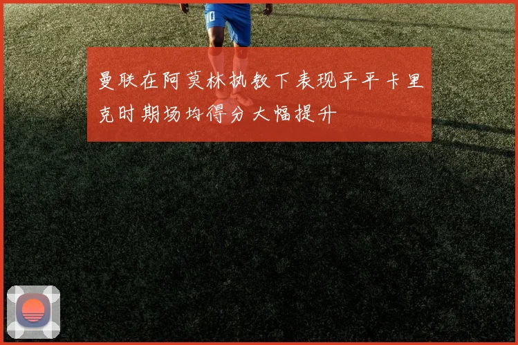 曼联在阿莫林执教下表现平平卡里克时期场均得分大幅提升