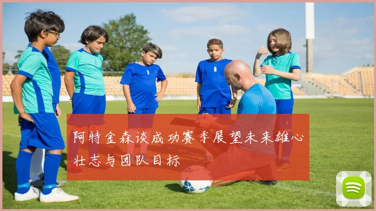 阿特金森谈成功赛季展望未来雄心壮志与团队目标