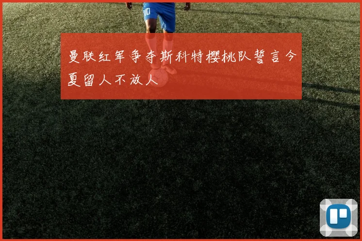 曼联红军争夺斯科特樱桃队誓言今夏留人不放人