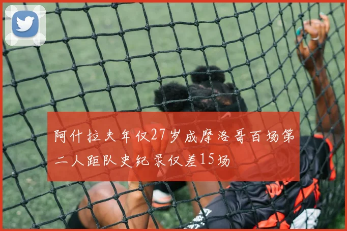 阿什拉夫年仅27岁成摩洛哥百场第二人距队史纪录仅差15场
