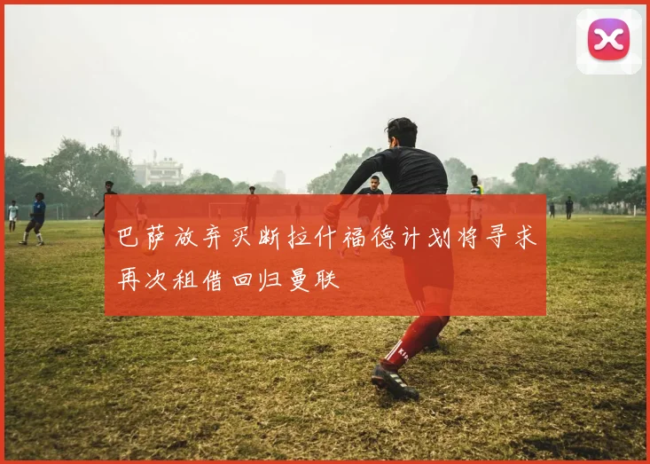 巴萨放弃买断拉什福德计划将寻求再次租借回归曼联