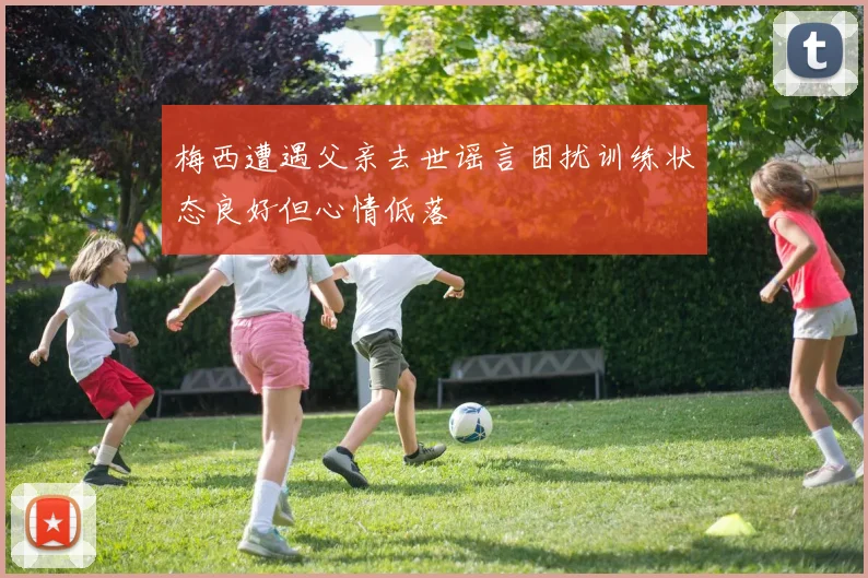梅西遭遇父亲去世谣言困扰训练状态良好但心情低落