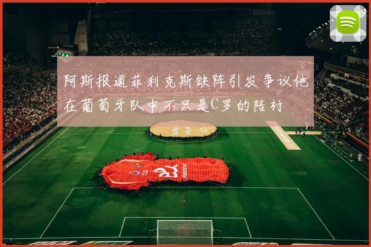 阿斯报道菲利克斯缺阵引发争议他在葡萄牙队中不只是C罗的陪衬