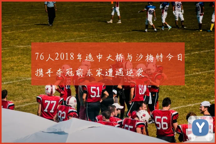 76人2018年选中大桥与沙梅特今日携手夺冠前东家遭遇逆袭