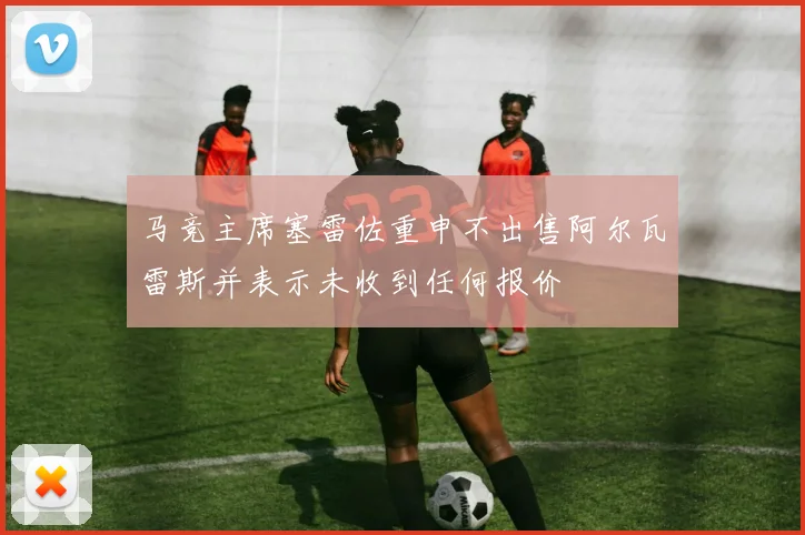 马竞主席塞雷佐重申不出售阿尔瓦雷斯并表示未收到任何报价