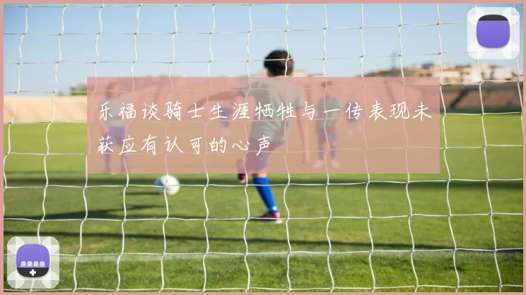 乐福谈骑士生涯牺牲与一传表现未获应有认可的心声