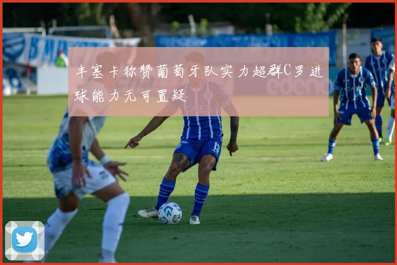 丰塞卡称赞葡萄牙队实力超群C罗进球能力无可置疑