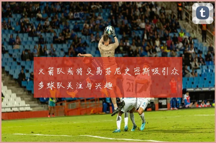 火箭队或将交易芬尼史密斯吸引众多球队关注与兴趣