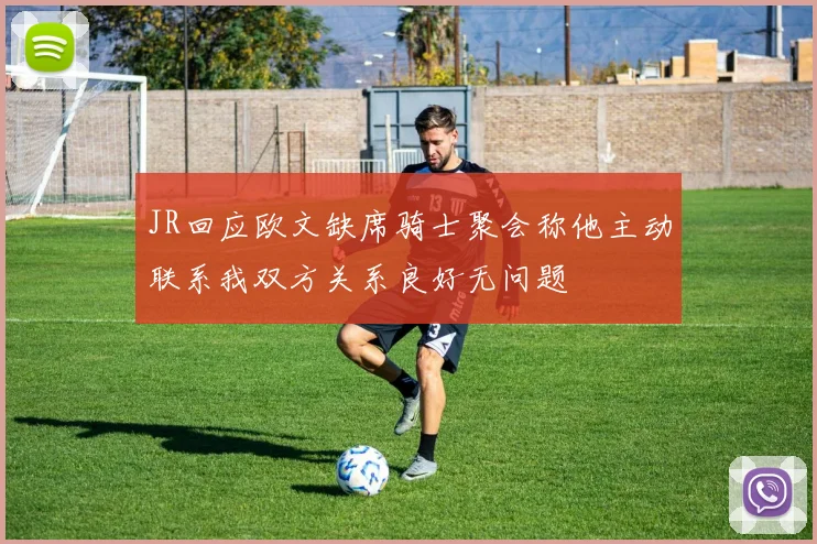 JR回应欧文缺席骑士聚会称他主动联系我双方关系良好无问题