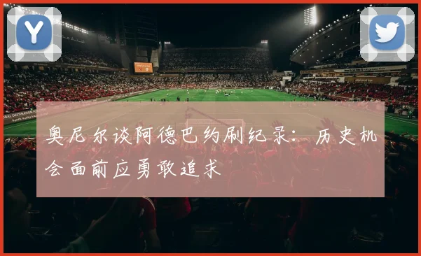 奥尼尔谈阿德巴约刷纪录：历史机会面前应勇敢追求