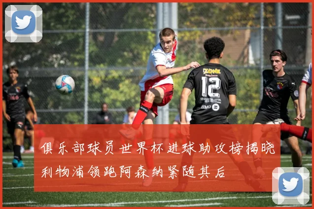 俱乐部球员世界杯进球助攻榜揭晓利物浦领跑阿森纳紧随其后