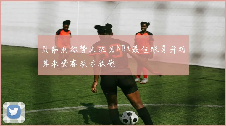 贝弗利称赞文班为NBA最佳球员并对其未禁赛表示欣慰