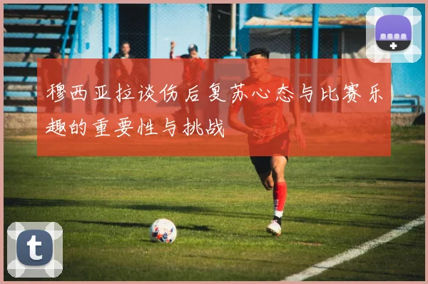 穆西亚拉谈伤后复苏心态与比赛乐趣的重要性与挑战