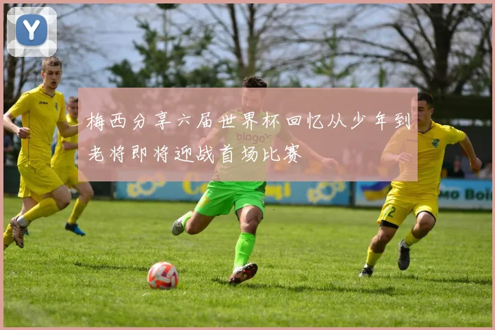 梅西分享六届世界杯回忆从少年到老将即将迎战首场比赛