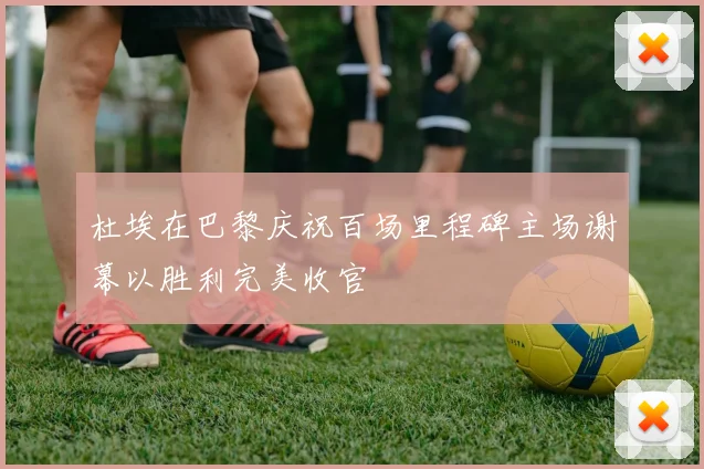杜埃在巴黎庆祝百场里程碑主场谢幕以胜利完美收官