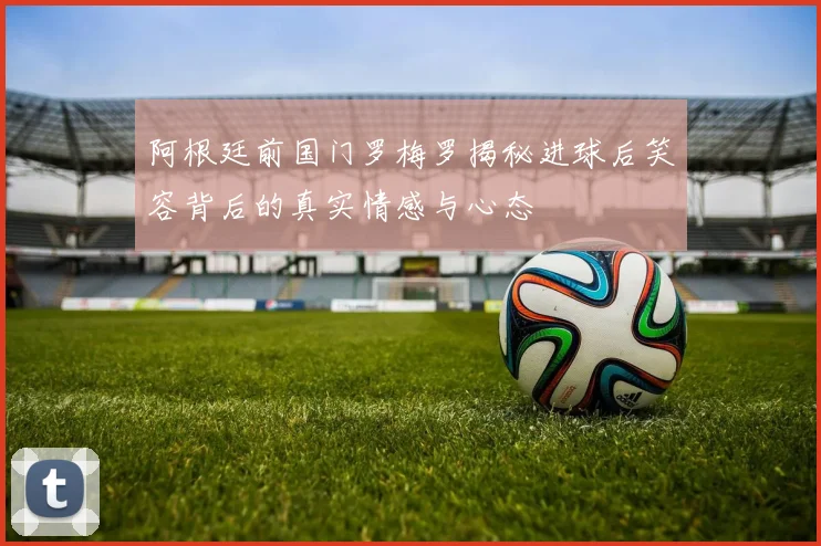 阿根廷前国门罗梅罗揭秘进球后笑容背后的真实情感与心态