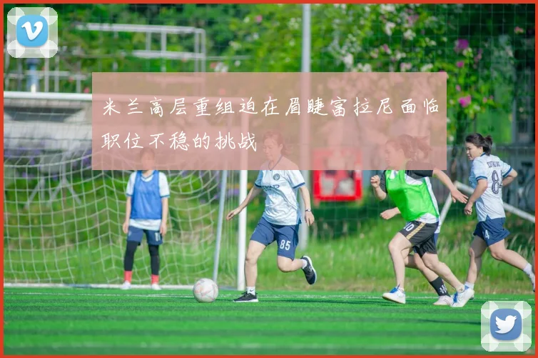 米兰高层重组迫在眉睫富拉尼面临职位不稳的挑战